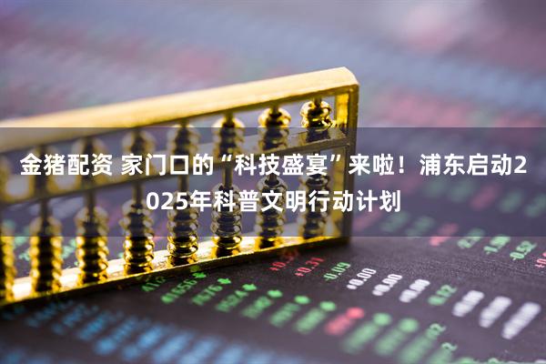 金猪配资 家门口的“科技盛宴”来啦！浦东启动2025年科普文明行动计划
