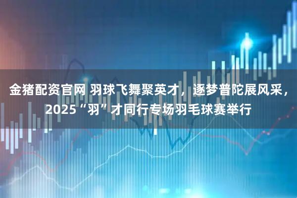 金猪配资官网 羽球飞舞聚英才，逐梦普陀展风采，2025“羽”才同行专场羽毛球赛举行