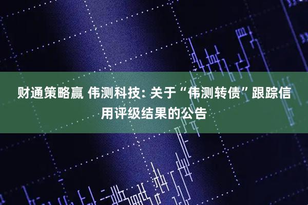财通策略赢 伟测科技: 关于“伟测转债”跟踪信用评级结果的公告