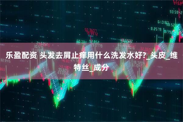 乐盈配资 头发去屑止痒用什么洗发水好?_头皮_维特丝_成分