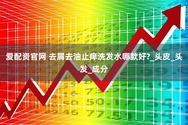 爱配资官网 去屑去油止痒洗发水哪款好?_头皮_头发_成分