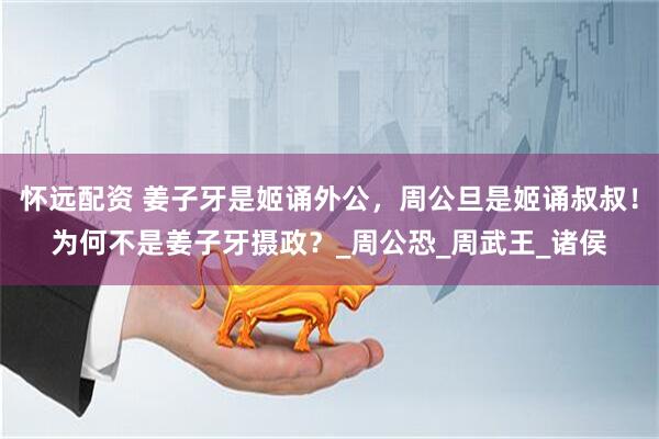 怀远配资 姜子牙是姬诵外公，周公旦是姬诵叔叔！为何不是姜子牙摄政？_周公恐_周武王_诸侯