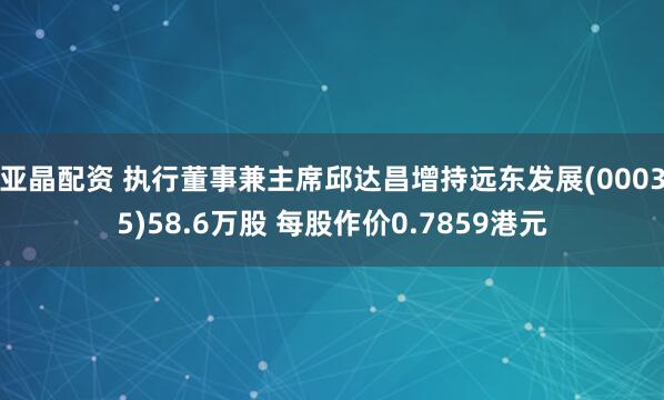 亚晶配资 执行董事兼主席邱达昌增持远东发展(00035)58.6万股 每股作价0.7859港元
