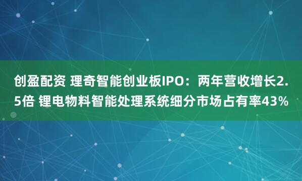 创盈配资 理奇智能创业板IPO：两年营收增长2.5倍 锂电物料智能处理系统细分市场占有率43%