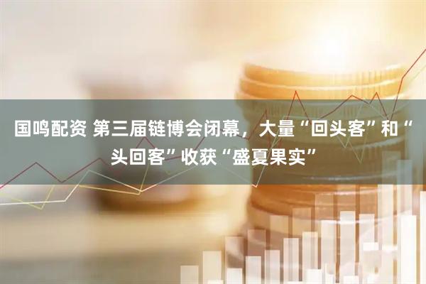 国鸣配资 第三届链博会闭幕，大量“回头客”和“头回客”收获“盛夏果实”