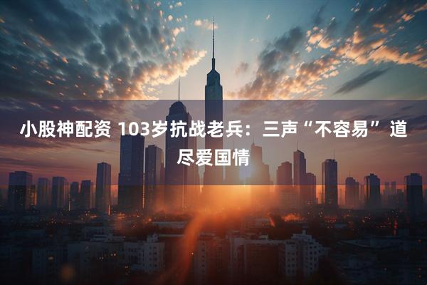 小股神配资 103岁抗战老兵：三声“不容易” 道尽爱国情