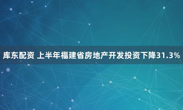 库东配资 上半年福建省房地产开发投资下降31.3%