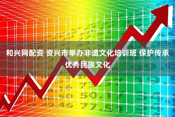 和兴网配资 资兴市举办非遗文化培训班 保护传承优秀民族文化