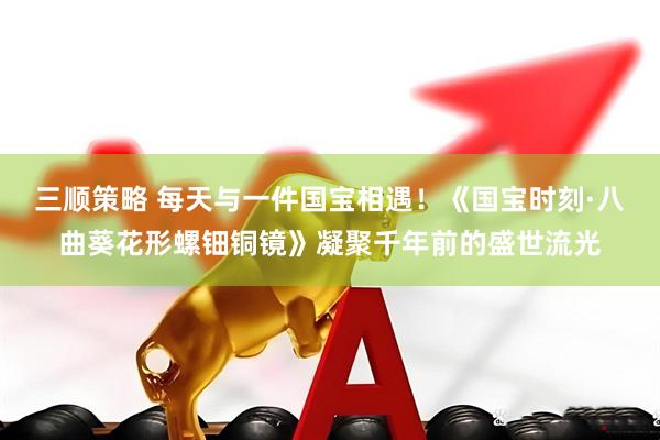 三顺策略 每天与一件国宝相遇！《国宝时刻·八曲葵花形螺钿铜镜》凝聚千年前的盛世流光