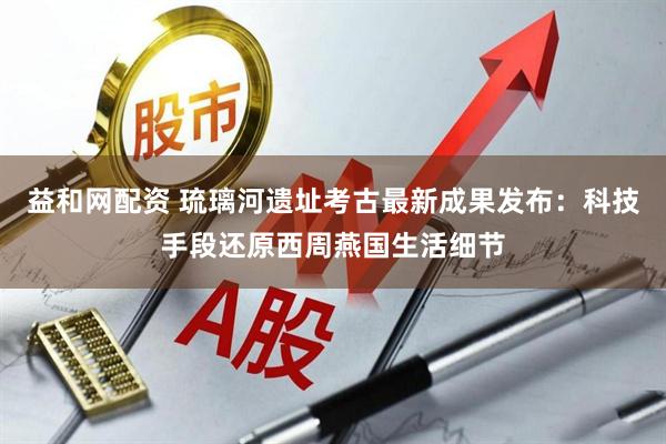 益和网配资 琉璃河遗址考古最新成果发布：科技手段还原西周燕国生活细节