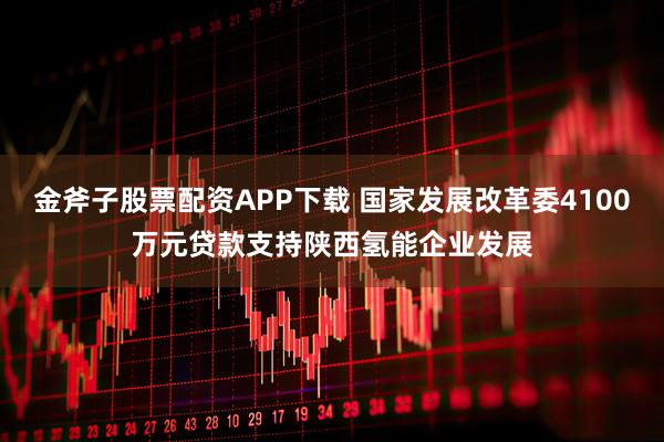 金斧子股票配资APP下载 国家发展改革委4100万元贷款支持陕西氢能企业发展