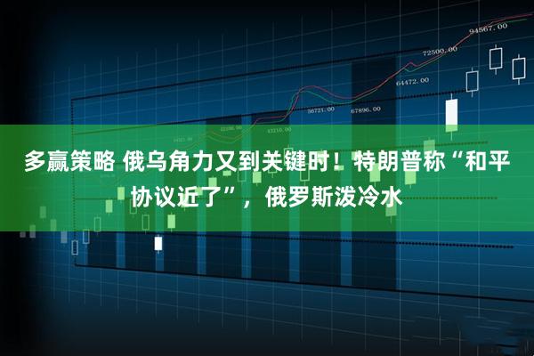 多赢策略 俄乌角力又到关键时！特朗普称“和平协议近了”，俄罗斯泼冷水