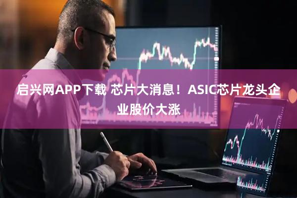 启兴网APP下载 芯片大消息！ASIC芯片龙头企业股价大涨