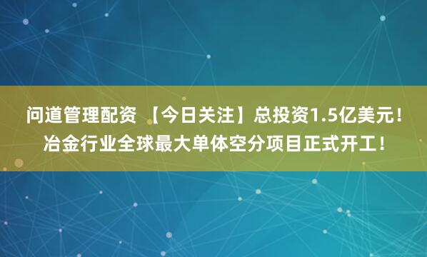 问道管理配资 【今日关注】总投资1.5亿美元!冶金行业全球最大单体空分项目正式开工!