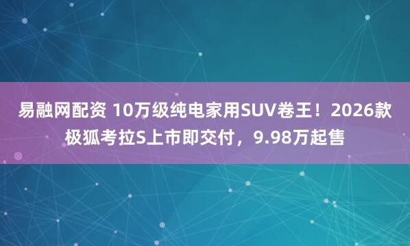 易融网配资 10万级纯电家用SUV卷王！2026款极狐考拉S上市即交付，9.98万起售