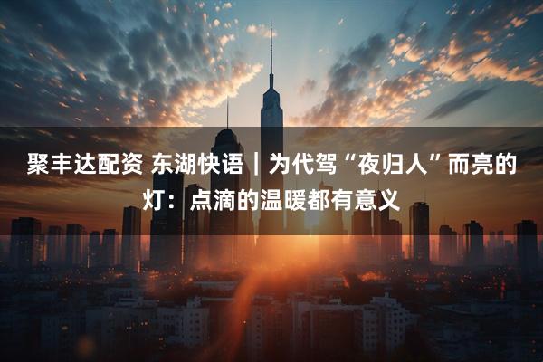 聚丰达配资 东湖快语｜为代驾“夜归人”而亮的灯：点滴的温暖都有意义
