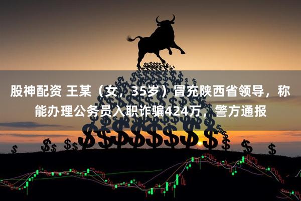 股神配资 王某（女，35岁）冒充陕西省领导，称能办理公务员入职诈骗424万，警方通报