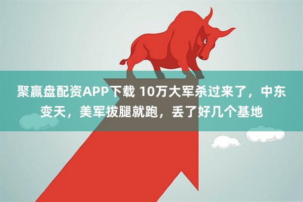 聚赢盘配资APP下载 10万大军杀过来了，中东变天，美军拔腿就跑，丢了好几个基地